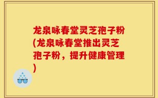 龙泉咏春堂灵芝孢子粉(龙泉咏春堂推出灵芝孢子粉，提升健康管理)