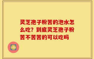 灵芝孢子粉苦的泡水怎么吃？到底灵芝孢子粉苦不苦苦的可以吃吗