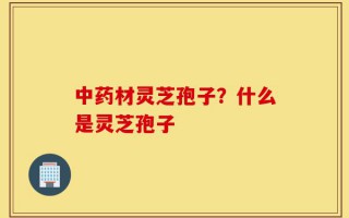 中药材灵芝孢子？什么是灵芝孢子