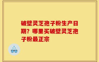 破壁灵芝孢子粉生产日期？哪里买破壁灵芝孢子粉最正宗