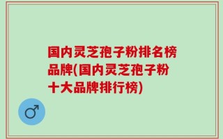 国内灵芝孢子粉排名榜品牌(国内灵芝孢子粉十大品牌排行榜)