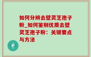 如何分辨去壁灵芝孢子粉_如何鉴别优质去壁灵芝孢子粉：关键要点与方法
