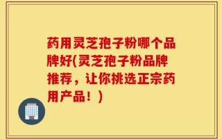 药用灵芝孢子粉哪个品牌好(灵芝孢子粉品牌推荐，让你挑选正宗药用产品！)