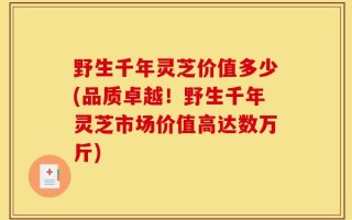 野生千年灵芝价值多少(品质卓越！野生千年灵芝市场价值高达数万斤)