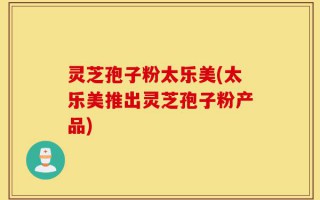 灵芝孢子粉太乐美(太乐美推出灵芝孢子粉产品)