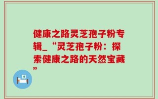 健康之路灵芝孢子粉专辑_“灵芝孢子粉：探索健康之路的天然宝藏”