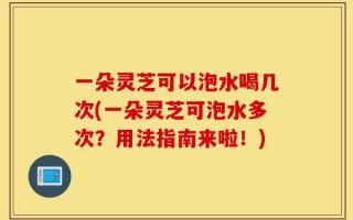 一朵灵芝可以泡水喝几次(一朵灵芝可泡水多次？用法指南来啦！)