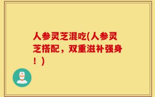 人参灵芝混吃(人参灵芝搭配，双重滋补强身！)