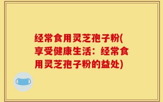 经常食用灵芝孢子粉(享受健康生活：经常食用灵芝孢子粉的益处)