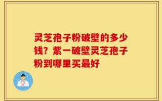 灵芝孢子粉破壁的多少钱？紫一破壁灵芝孢子粉到哪里买最好