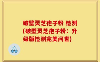 破壁灵芝孢子粉 检测(破壁灵芝孢子粉：升级版检测完美问世)