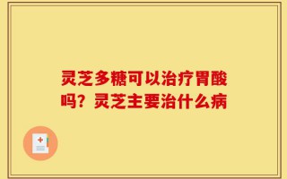 灵芝多糖可以治疗胃酸吗？灵芝主要治什么病
