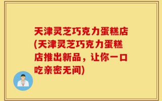 天津灵芝巧克力蛋糕店(天津灵芝巧克力蛋糕店推出新品，让你一口吃亲密无间)