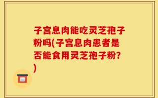 子宫息肉能吃灵芝孢子粉吗(子宫息肉患者是否能食用灵芝孢子粉？)