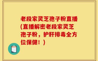 老段家灵芝孢子粉直播(直播解密老段家灵芝孢子粉，护肝排毒全方位保健！)