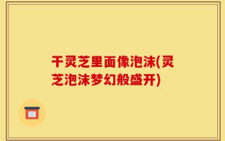 干灵芝里面像泡沫(灵芝泡沫梦幻般盛开)