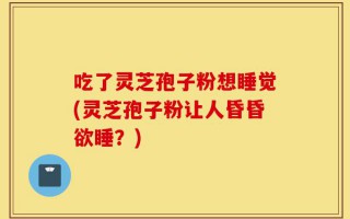吃了灵芝孢子粉想睡觉(灵芝孢子粉让人昏昏欲睡？)