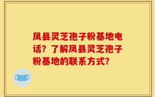 凤县灵芝孢子粉基地电话？了解凤县灵芝孢子粉基地的联系方式？