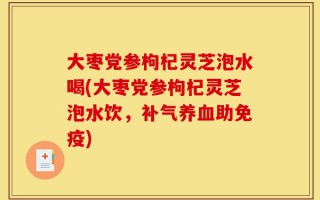 大枣党参枸杞灵芝泡水喝(大枣党参枸杞灵芝泡水饮，补气养血助免疫)