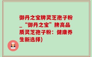 御丹之宝牌灵芝孢子粉_“御丹之宝”牌高品质灵芝孢子粉：健康养生新选择)