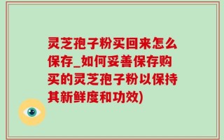 灵芝孢子粉买回来怎么保存_如何妥善保存购买的灵芝孢子粉以保持其新鲜度和功效)