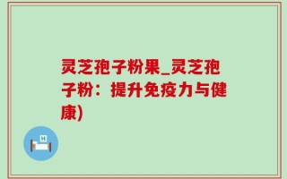 灵芝孢子粉果_灵芝孢子粉：提升免疫力与健康)