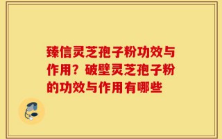 臻信灵芝孢子粉功效与作用？破壁灵芝孢子粉的功效与作用有哪些