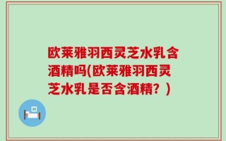 欧莱雅羽西灵芝水乳含酒精吗(欧莱雅羽西灵芝水乳是否含酒精？)