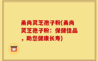 甬尚灵芝孢子粉(甬尚灵芝孢子粉：保健佳品，助您健康长寿)