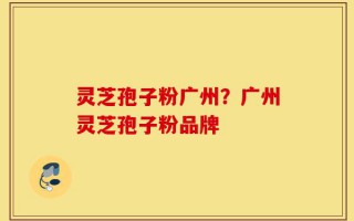 灵芝孢子粉广州？广州灵芝孢子粉品牌