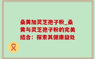桑黄加灵芝孢子粉_桑黄与灵芝孢子粉的完美结合：探索其健康益处