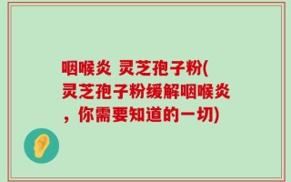 咽喉炎 灵芝孢子粉(灵芝孢子粉缓解咽喉炎，你需要知道的一切)