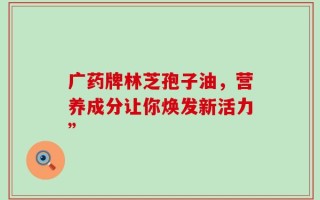 广药牌林芝孢子油，营养成分让你焕发新活力”