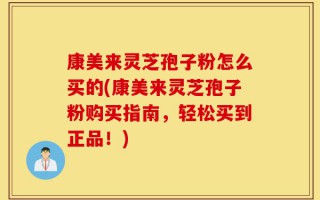 康美来灵芝孢子粉怎么买的(康美来灵芝孢子粉购买指南，轻松买到正品！)