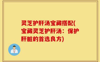 灵芝护肝汤宝藏搭配(宝藏灵芝护肝汤：保护肝脏的首选良方)