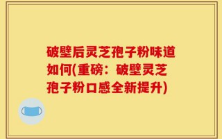 破壁后灵芝孢子粉味道如何(重磅：破壁灵芝孢子粉口感全新提升)