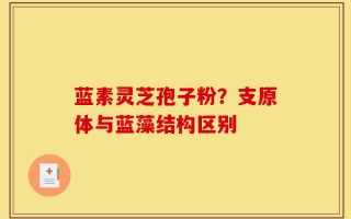 蓝素灵芝孢子粉？支原体与蓝藻结构区别