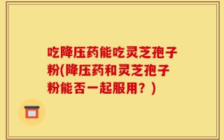 吃降压药能吃灵芝孢子粉(降压药和灵芝孢子粉能否一起服用？)