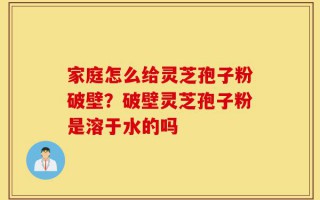 家庭怎么给灵芝孢子粉破壁？破壁灵芝孢子粉是溶于水的吗