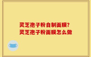 灵芝孢子粉自制面膜？灵芝孢子粉面膜怎么做