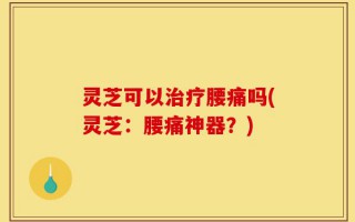 灵芝可以治疗腰痛吗(灵芝：腰痛神器？)