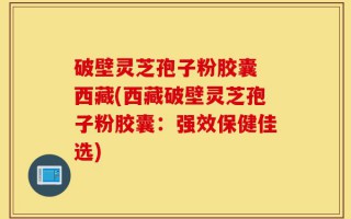 破壁灵芝孢子粉胶囊 西藏(西藏破壁灵芝孢子粉胶囊：强效保健佳选)