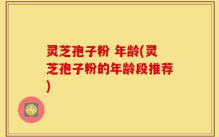灵芝孢子粉 年龄(灵芝孢子粉的年龄段推荐)