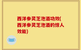 西洋参灵芝泡酒功效(西洋参灵芝泡酒的惊人效能)