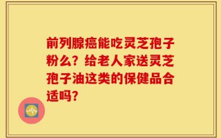 前列腺癌能吃灵芝孢子粉么？给老人家送灵芝孢子油这类的保健品合适吗？