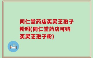 同仁堂药店买灵芝孢子粉吗(同仁堂药店可购买灵芝孢子粉)
