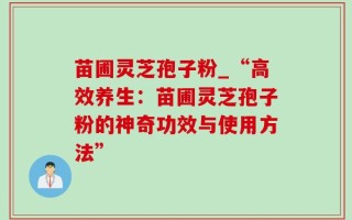 苗圃灵芝孢子粉_“高效养生：苗圃灵芝孢子粉的神奇功效与使用方法”