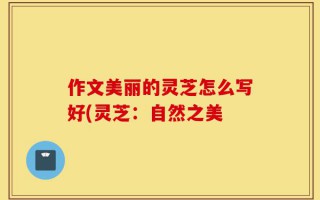 作文美丽的灵芝怎么写好(灵芝：自然之美