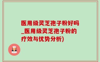 医用级灵芝孢子粉好吗_医用级灵芝孢子粉的疗效与优势分析)