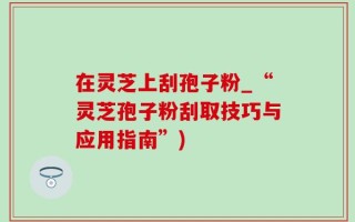在灵芝上刮孢子粉_“灵芝孢子粉刮取技巧与应用指南”)